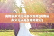 离婚后多久可以再次结婚(离婚后多久可以再次结婚登记)