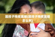 因孩子残疾离婚(因孩子残疾离婚怎么判)