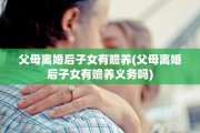 父母离婚后子女有赡养(父母离婚后子女有赡养义务吗)