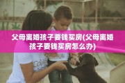 父母离婚孩子要钱买房(父母离婚孩子要钱买房怎么办)
