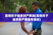 离婚孩子继承财产弊端(离婚孩子继承财产弊端有哪些)