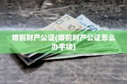 婚前财产公证(婚前财产公证怎么办手续)