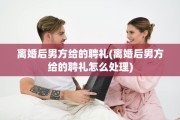 离婚后男方给的聘礼(离婚后男方给的聘礼怎么处理)