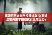 离婚后前夫来学校骚扰女儿(离婚后前夫来学校骚扰女儿怎么办)