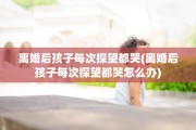 离婚后孩子每次探望都哭(离婚后孩子每次探望都哭怎么办)
