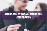 离婚两次在结婚咋办(离婚两次在结婚咋办呢)