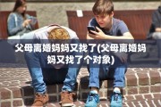 父母离婚妈妈又找了(父母离婚妈妈又找了个对象)