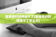 离婚预约时间填不了(离婚预约时间填不了怎么办)