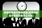 离婚时家庭共有的房屋(离婚时家庭共有的房屋怎么分配)