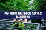 男女离婚后谁过得惨(男女离婚后谁过得惨些)