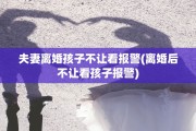 夫妻离婚孩子不让看报警(离婚后不让看孩子报警)