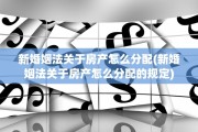 新婚姻法关于房产怎么分配(新婚姻法关于房产怎么分配的规定)