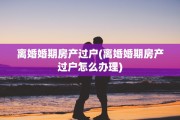 离婚婚期房产过户(离婚婚期房产过户怎么办理)
