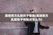 离婚男方乱教孩子恨我(离婚男方乱教孩子恨我该怎么办)