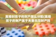 离婚时孩子的财产怎么分配(离婚孩子的财产属于夫妻共同财产吗)