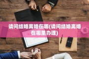 请问结婚离婚在哪(请问结婚离婚在哪里办理)