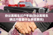 协议离婚车过户手续(协议离婚车辆过户需要什么手续费吗)