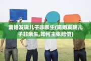 离婚发现儿子非亲生(离婚发现儿子非亲生,如何主张赔偿)