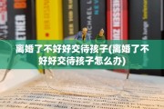 离婚了不好好交待孩子(离婚了不好好交待孩子怎么办)
