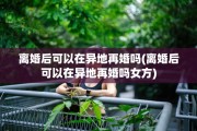 离婚后可以在异地再婚吗(离婚后可以在异地再婚吗女方)