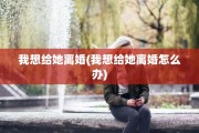 我想给她离婚(我想给她离婚怎么办)