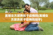 离婚女方放弃孩子后悔吗(离婚女方放弃孩子后悔吗知乎)