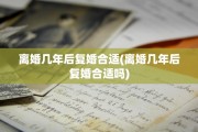 离婚几年后复婚合适(离婚几年后复婚合适吗)