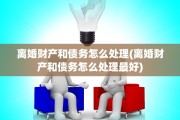 离婚财产和债务怎么处理(离婚财产和债务怎么处理最好)