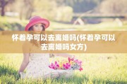 怀着孕可以去离婚吗(怀着孕可以去离婚吗女方)