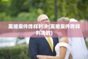 离婚案件咋样判决(离婚案件咋样判决的)