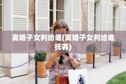 离婚子女判给谁(离婚子女判给谁抚养)