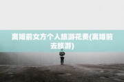离婚前女方个人旅游花费(离婚前去旅游)