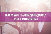 离婚之后把儿子自己养吗(离婚了把孩子给男方好吗)