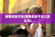 离婚无孩子女(离婚无孩子女儿怎么办)