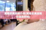 离婚后再结婚办酒(离婚后再结婚办酒席好吗)