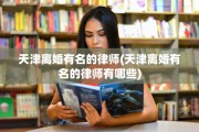 天津离婚有名的律师(天津离婚有名的律师有哪些)