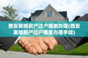 西安离婚房产过户哪里办理(西安离婚房产过户哪里办理手续)