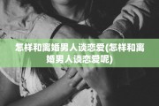 怎样和离婚男人谈恋爱(怎样和离婚男人谈恋爱呢)