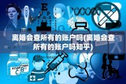 离婚会查所有的账户吗(离婚会查所有的账户吗知乎)