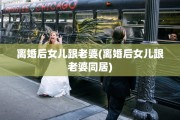 离婚后女儿跟老婆(离婚后女儿跟老婆同居)