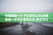 夫妻离婚一方不同意怎么办(夫妻离婚一方不同意怎么办,多久可以起诉离婚)