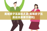 离婚房子互卖给夫妻(离婚房子互卖给夫妻要交税吗)