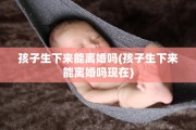 孩子生下来能离婚吗(孩子生下来能离婚吗现在)