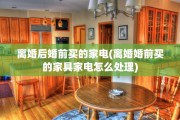 离婚后婚前买的家电(离婚婚前买的家具家电怎么处理)