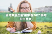 离婚女属虑能合婚吗(2021离婚的生肖女)