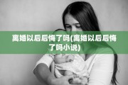 离婚以后后悔了吗(离婚以后后悔了吗小说)