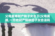 父母离婚财产转子女名下(父母离婚,一方把财产转移给子女合法吗)