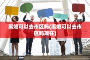 离婚可以去市区吗(离婚可以去市区吗现在)