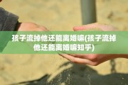 孩子流掉他还能离婚嘛(孩子流掉他还能离婚嘛知乎)