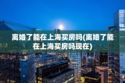 离婚了能在上海买房吗(离婚了能在上海买房吗现在)